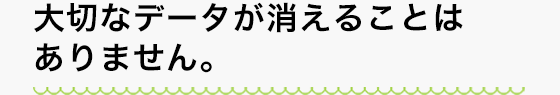 大切なデータが消えることはありません。