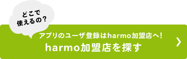 どこで 使えるの？ アプリのユーザ登録はharmo加盟店へ！ harmo加盟店を探す